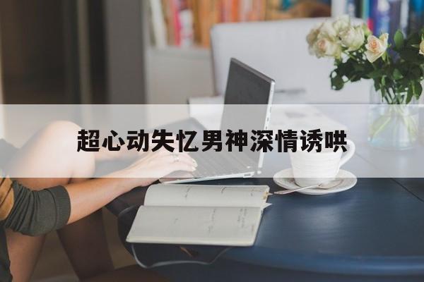 超心动失忆男神深情诱哄_心动失控小说全文免费阅读